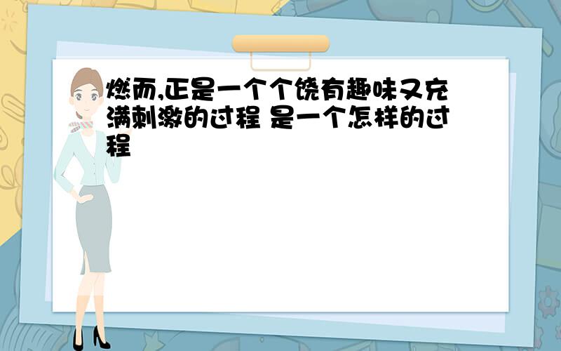 燃而,正是一个个饶有趣味又充满刺激的过程 是一个怎样的过程