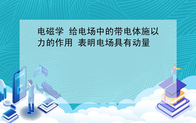 电磁学 给电场中的带电体施以力的作用 表明电场具有动量