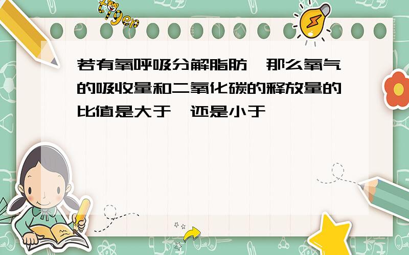 若有氧呼吸分解脂肪,那么氧气的吸收量和二氧化碳的释放量的比值是大于一还是小于一