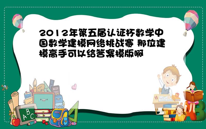 2012年第五届认证杯数学中国数学建模网络挑战赛 那位建模高手可以给答案模版啊