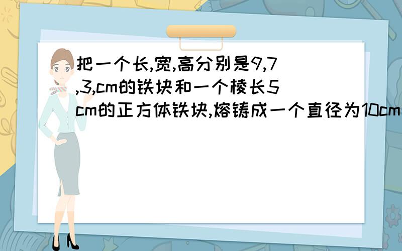 把一个长,宽,高分别是9,7,3,cm的铁块和一个棱长5cm的正方体铁块,熔铸成一个直径为10cm的圆锥铁块