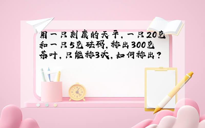 用一只刻度的天平,一只20克和一只5克砝码,称出300克茶叶,只能称3次,如何称出?