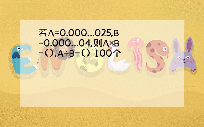 若A=0.000…025,B=0.000…04,则A×B=(),A÷B=() 100个