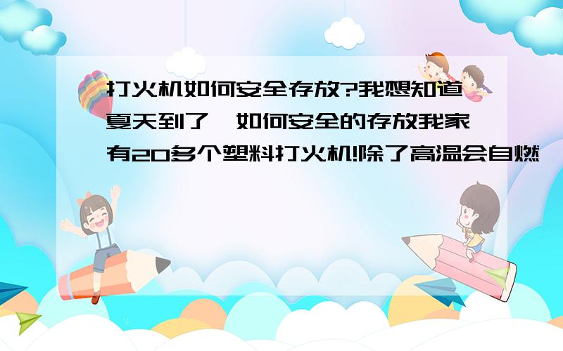 打火机如何安全存放?我想知道夏天到了,如何安全的存放我家有20多个塑料打火机!除了高温会自燃,还要注意些什么?打火机里面