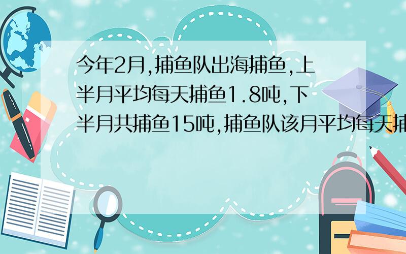 今年2月,捕鱼队出海捕鱼,上半月平均每天捕鱼1.8吨,下半月共捕鱼15吨,捕鱼队该月平均每天捕鱼多少吨?