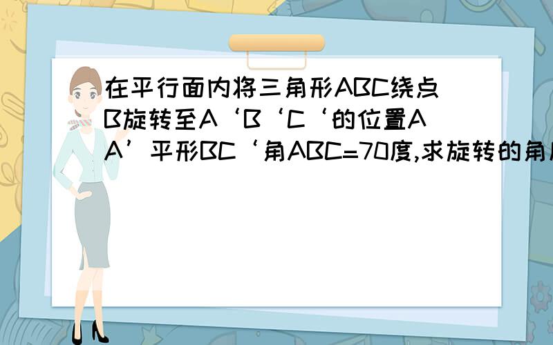 在平行面内将三角形ABC绕点B旋转至A‘B‘C‘的位置AA’平形BC‘角ABC=70度,求旋转的角度是多少?