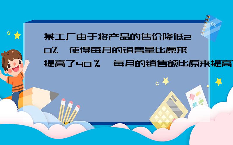 某工厂由于将产品的售价降低20%,使得每月的销售量比原来提高了40％,每月的销售额比原来提高百分之几?