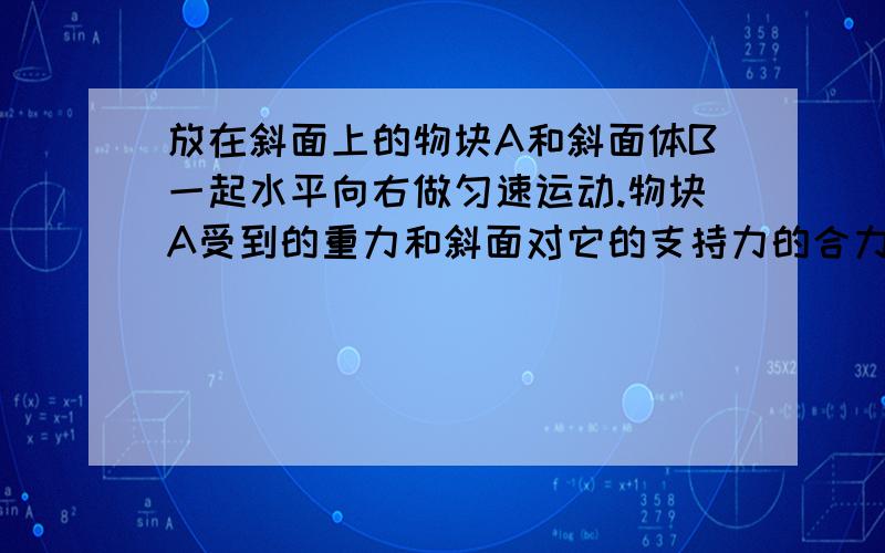 放在斜面上的物块A和斜面体B一起水平向右做匀速运动.物块A受到的重力和斜面对它的支持力的合力方向是哪边