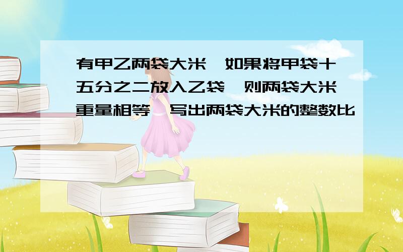 有甲乙两袋大米,如果将甲袋十五分之二放入乙袋,则两袋大米重量相等,写出两袋大米的整数比