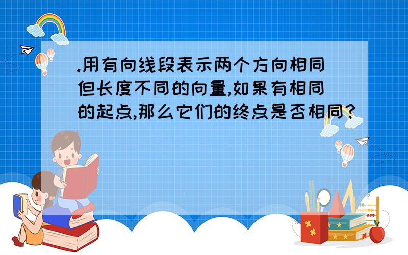 .用有向线段表示两个方向相同但长度不同的向量,如果有相同的起点,那么它们的终点是否相同?