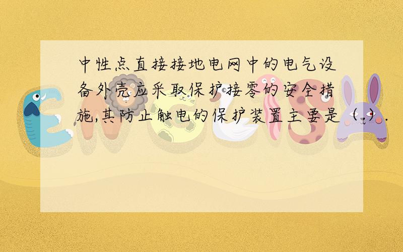 中性点直接接地电网中的电气设备外壳应采取保护接零的安全措施,其防止触电的保护装置主要是（ ）.