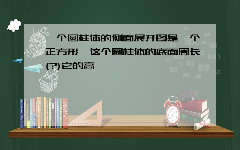 一个圆柱体的侧面展开图是一个正方形,这个圆柱体的底面周长(?)它的高