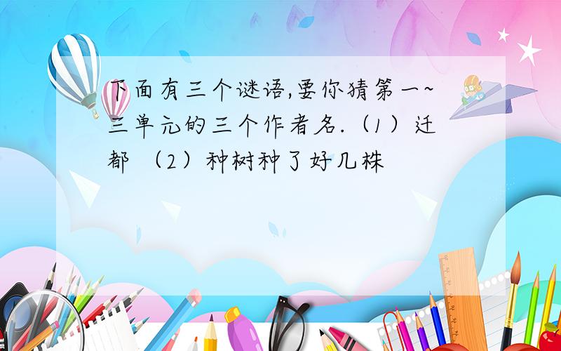 下面有三个谜语,要你猜第一~三单元的三个作者名.（1）迁都 （2）种树种了好几株