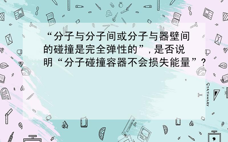 “分子与分子间或分子与器壁间的碰撞是完全弹性的”,是否说明“分子碰撞容器不会损失能量”?