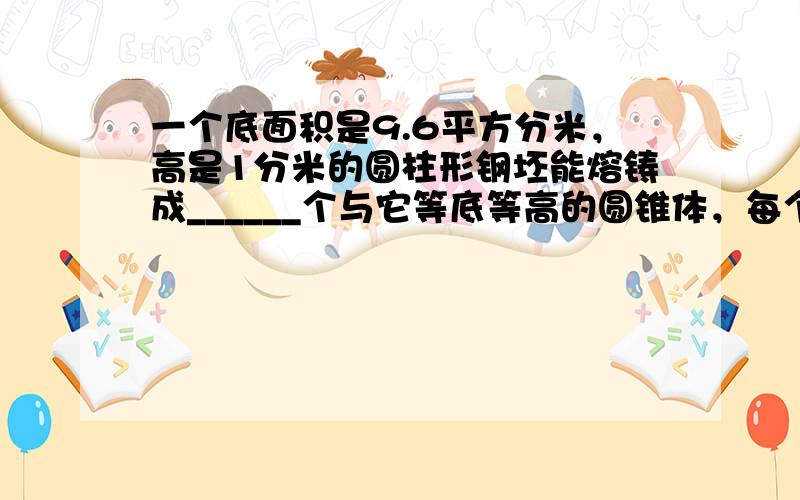 一个底面积是9.6平方分米，高是1分米的圆柱形钢坯能熔铸成______个与它等底等高的圆锥体，每个圆锥体的体积是____