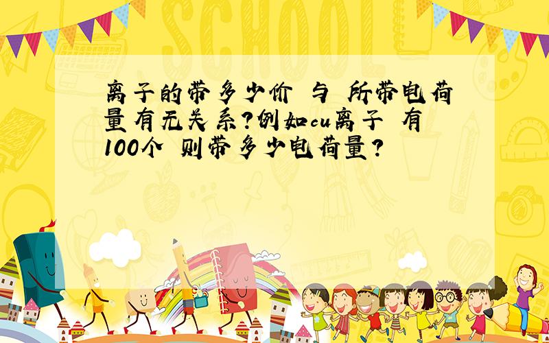 离子的带多少价 与 所带电荷量有无关系?例如cu离子 有100个 则带多少电荷量?