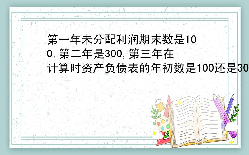 第一年未分配利润期末数是100,第二年是300,第三年在计算时资产负债表的年初数是100还是300?