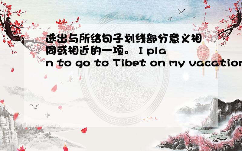 选出与所给句子划线部分意义相同或相近的一项。 I plan to go to Tibet on my vacation.