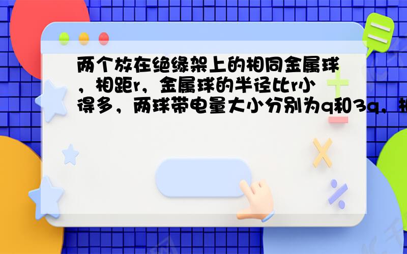 两个放在绝缘架上的相同金属球，相距r，金属球的半径比r小得多，两球带电量大小分别为q和3q，相互斥力为3F.现将这两个金