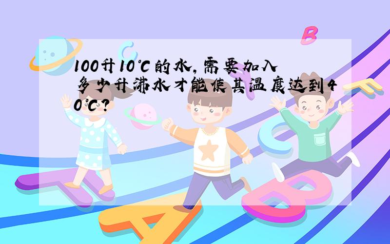 100升10℃的水,需要加入多少升沸水才能使其温度达到40℃?