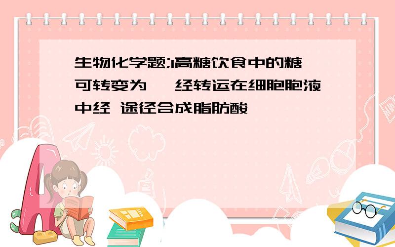 生物化学题;1高糖饮食中的糖可转变为 ,经转运在细胞胞液中经 途径合成脂肪酸