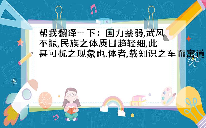 帮我翻译一下；国力萘弱,武风不振,民族之体质日趋轻细,此甚可忧之现象也.体者,载知识之车而寓道德