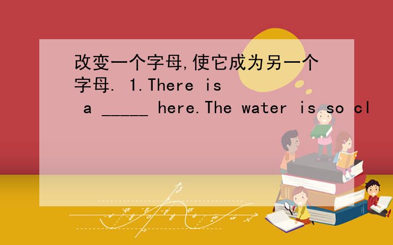 改变一个字母,使它成为另一个字母. 1.There is a _____ here.The water is so cl