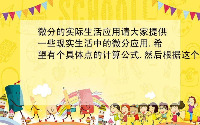 微分的实际生活应用请大家提供一些现实生活中的微分应用,希望有个具体点的计算公式.然后根据这个公式利用微分求点出什么.