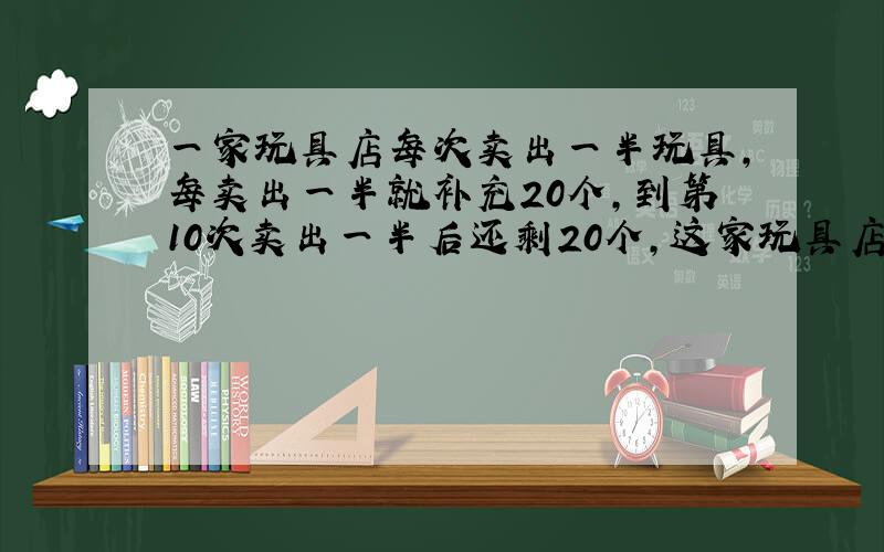 一家玩具店每次卖出一半玩具,每卖出一半就补充20个,到第10次卖出一半后还剩20个,这家玩具店原有玩具多少个