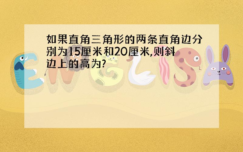 如果直角三角形的两条直角边分别为15厘米和20厘米,则斜边上的高为?