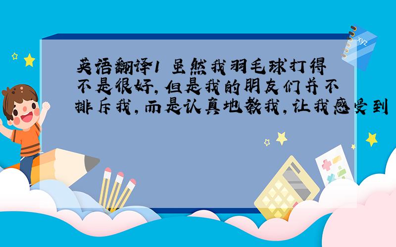 英语翻译1 虽然我羽毛球打得不是很好,但是我的朋友们并不排斥我,而是认真地教我,让我感受到了友谊的温暖.（翻译时请具体一