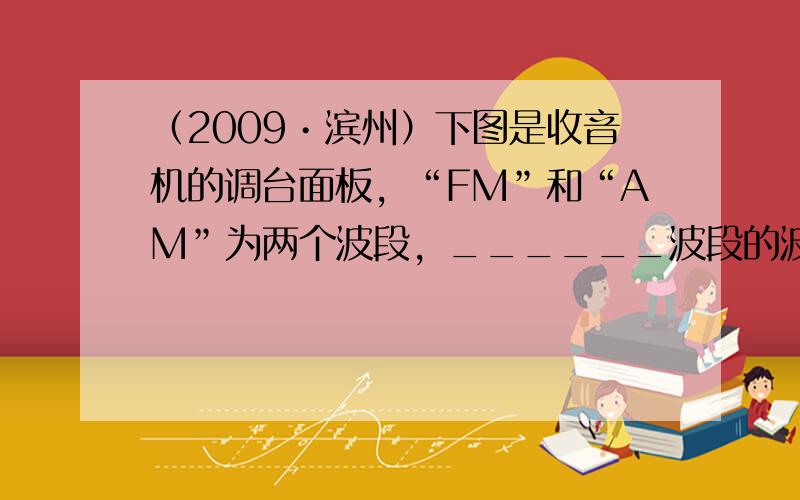 （2009•滨州）下图是收音机的调台面板，“FM”和“AM”为两个波段，______波段的波长较长；图中“1000”字样