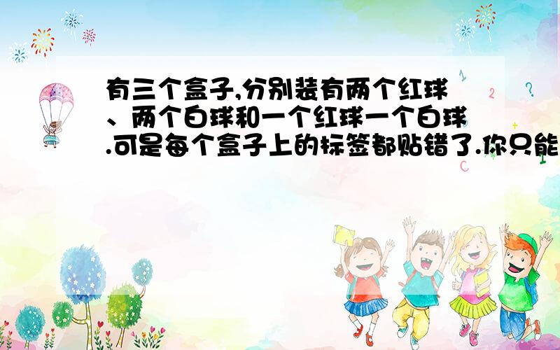 有三个盒子,分别装有两个红球、两个白球和一个红球一个白球.可是每个盒子上的标签都贴错了.你只能从一个盒子里取出一个球,根