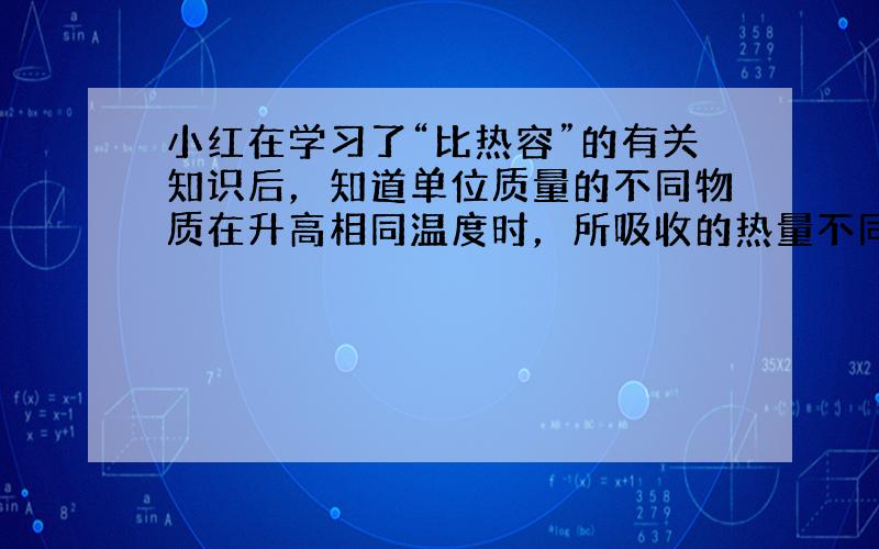 小红在学习了“比热容”的有关知识后，知道单位质量的不同物质在升高相同温度时，所吸收的热量不同，为了描述物质的这种性质，引