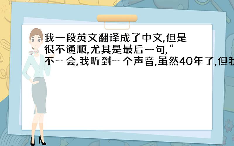 我一段英文翻译成了中文,但是很不通顺,尤其是最后一句,“不一会,我听到一个声音,虽然40年了,但我知道那是她的声音,笑声