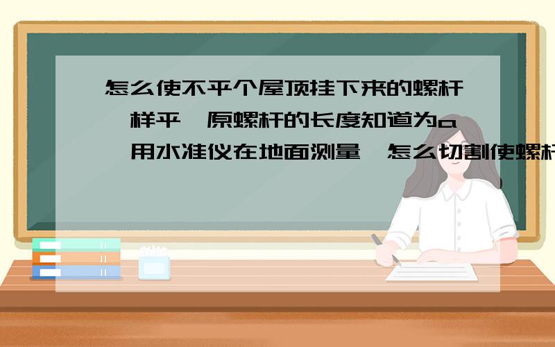 怎么使不平个屋顶挂下来的螺杆一样平,原螺杆的长度知道为a,用水准仪在地面测量,怎么切割使螺杆一样平