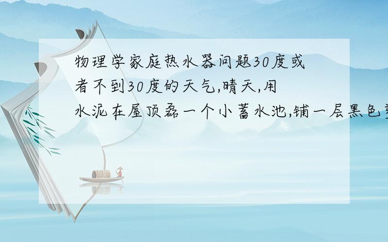 物理学家庭热水器问题30度或者不到30度的天气,晴天,用水泥在屋顶磊一个小蓄水池,铺一层黑色塑胶,上面一层玻璃,当太阳能