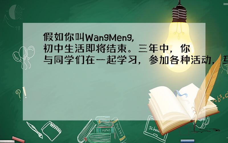 假如你叫WangMeng, 初中生活即将结束。三年中，你与同学们在一起学习，参加各种活动，互相帮助，合作学习，彼此建立了