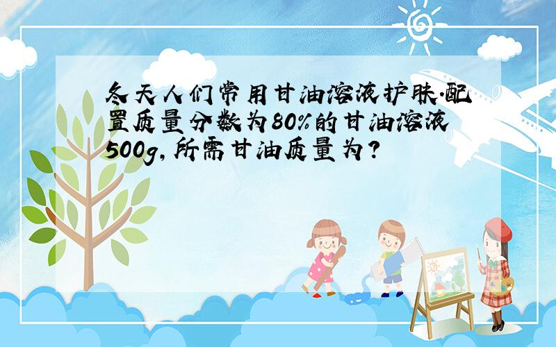 冬天人们常用甘油溶液护肤.配置质量分数为80%的甘油溶液500g,所需甘油质量为?