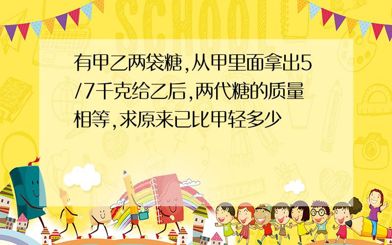 有甲乙两袋糖,从甲里面拿出5/7千克给乙后,两代糖的质量相等,求原来已比甲轻多少