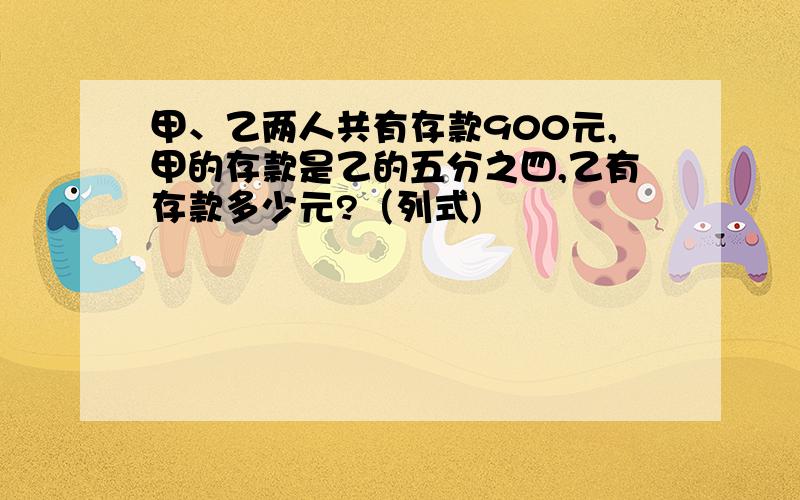 甲、乙两人共有存款900元,甲的存款是乙的五分之四,乙有存款多少元?（列式)