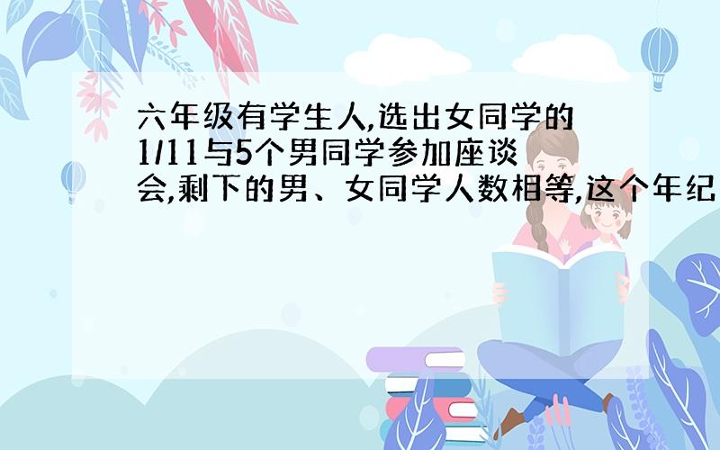 六年级有学生人,选出女同学的1/11与5个男同学参加座谈会,剩下的男、女同学人数相等,这个年纪有男女几人