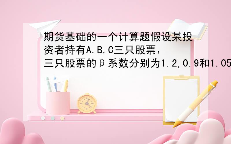 期货基础的一个计算题假设某投资者持有A.B.C三只股票，三只股票的β系数分别为1.2,0.9和1.05，其资金分配分别是