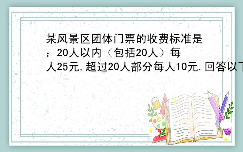 某风景区团体门票的收费标准是：20人以内（包括20人）每人25元,超过20人部分每人10元.回答以下问题：