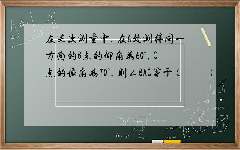 在某次测量中，在A处测得同一方向的B点的仰角为60°，C点的俯角为70°，则∠BAC等于（　　）