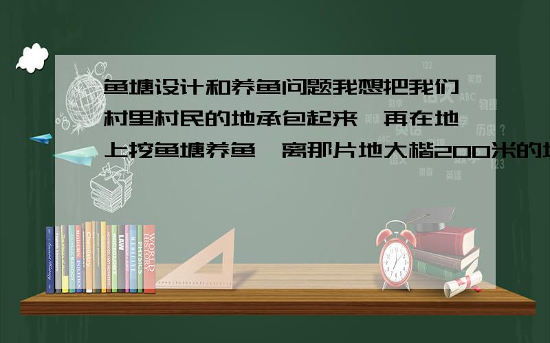 鱼塘设计和养鱼问题我想把我们村里村民的地承包起来,再在地上挖鱼塘养鱼,离那片地大楷200米的地方有条河,长年有水,水质还