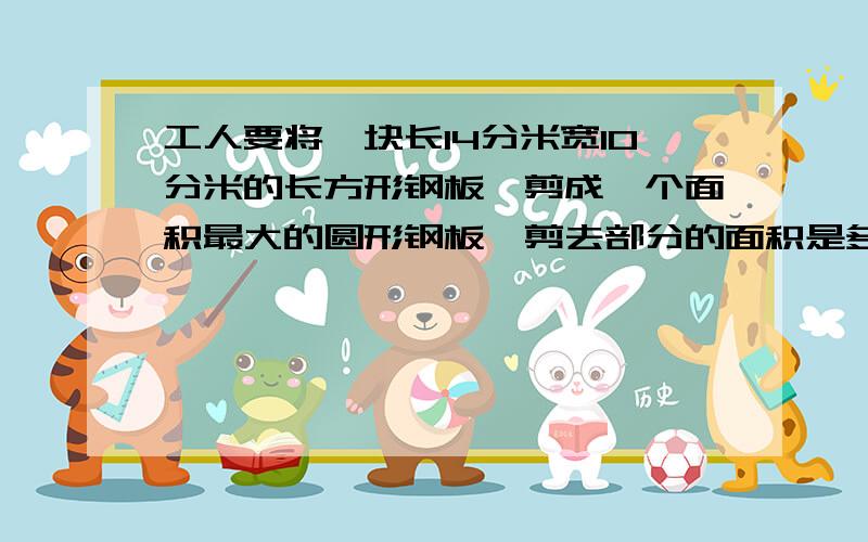 工人要将一块长14分米宽10分米的长方形钢板,剪成一个面积最大的圆形钢板,剪去部分的面积是多少平方分米