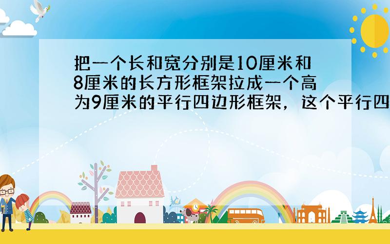 把一个长和宽分别是10厘米和8厘米的长方形框架拉成一个高为9厘米的平行四边形框架，这个平行四边形的周长是___，面积是_