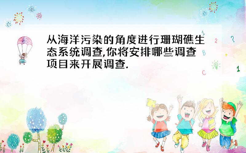 从海洋污染的角度进行珊瑚礁生态系统调查,你将安排哪些调查项目来开展调查.