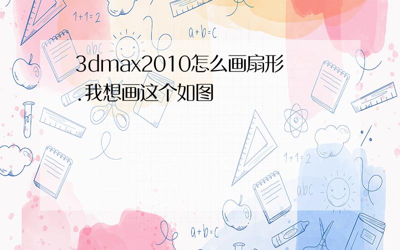 3dmax2010怎么画扇形.我想画这个如图